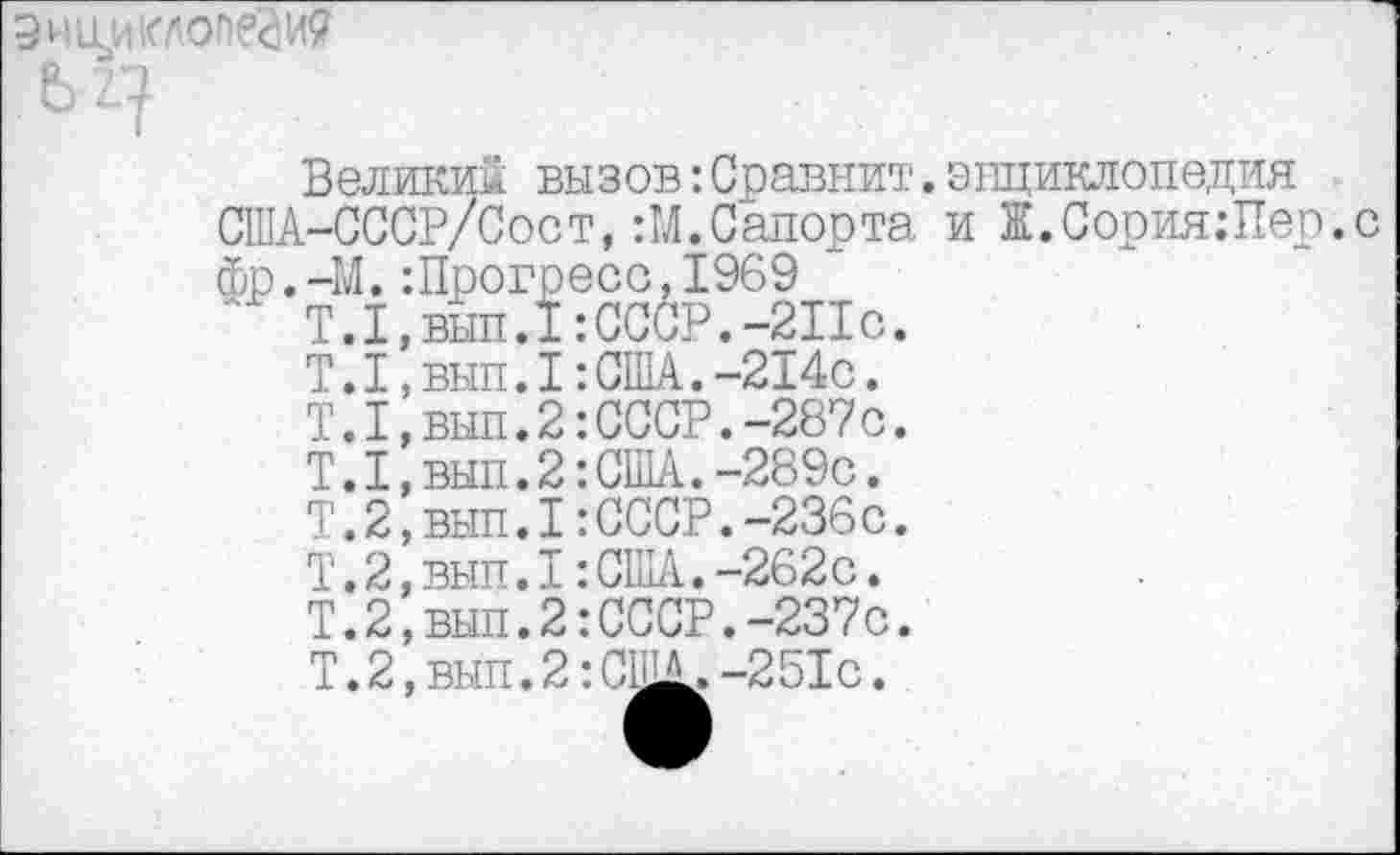 ﻿Эн ни клопам
Великий вызов:Сравнит.энциклопедия США-СССР/Сост, :М.Сапорта и Ж.Сория.-Пер.с фр.-М.:Прогресс,1969
Т.1,вып.1:СССР.-2Пс.
Т.1,вып.1:США.-214с.
Т.1,вып.2:СССР.-287с.
Т.1,вып.2:США.-289с.
Т.2,вып.1:СССР.-236с.
Т.2,вып.1:США.-262с.
Т.2,вып.2:СССР.-237с.
Т.2,вып.2:СЩЛ.-251с.